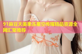 91麻豆天美果冻星空传媒精品资源全网汇聚推荐