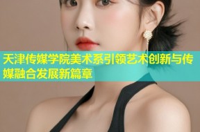 天津传媒学院美术系引领艺术创新与传媒融合发展新篇章