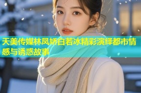 天美传媒林凤娇白若冰精彩演绎都市情感与诱惑故事
