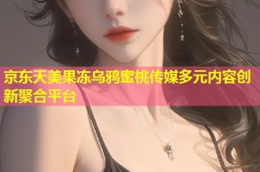 京东天美果冻乌鸦蜜桃传媒多元内容创新聚合平台
