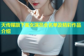 天传媒旗下美女演员全名单及精彩作品介绍