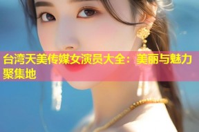台湾天美传媒女演员大全：美丽与魅力聚集地