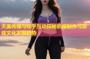 天美传媒与知乎互动探秘影视制作与游戏文化发展趋势