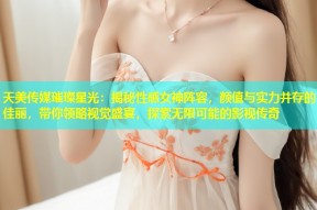 天美传媒璀璨星光：揭秘性感女神阵容，颜值与实力并存的佳丽，带你领略视觉盛宴，探索无限可能的影视传奇