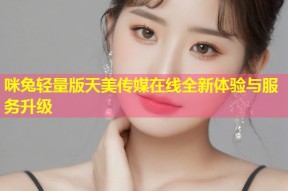 咪兔轻量版天美传媒在线全新体验与服务升级