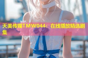 天美传媒TMW044：在线播放精选剧集