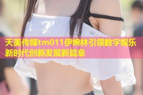 天美传媒tm011伊婉林引领数字娱乐新时代创新发展新篇章