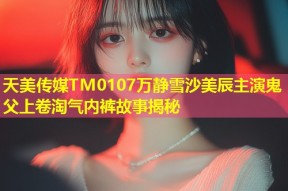 天美传媒TM0107万静雪沙美辰主演鬼父上卷淘气内裤故事揭秘