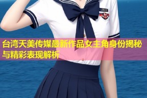 台湾天美传媒最新作品女主角身份揭秘与精彩表现解析