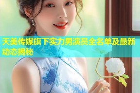 天美传媒旗下实力男演员全名单及最新动态揭秘