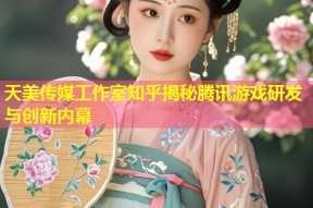 天美传媒工作室知乎揭秘腾讯游戏研发与创新内幕