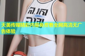 天美传媒精彩内容免费看全网高清无广告体验