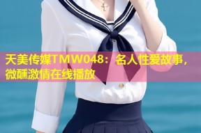 天美传媒TMW048：名人性爱故事，微醺激情在线播放