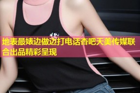 地表最婊边做边打电话杏吧天美传媒联合出品精彩呈现