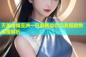 天美传媒亚洲一区最新动态与发展趋势深度解析