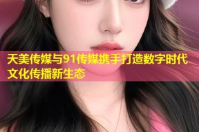 天美传媒与91传媒携手打造数字时代文化传播新生态