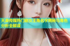 天美传媒热门剧女主角名字揭秘与角色分析全解读