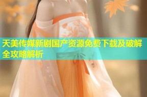 天美传媒新剧国产资源免费下载及破解全攻略解析