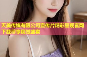 天美传媒有限公司宣传片精彩呈现官网下载尽享视觉盛宴
