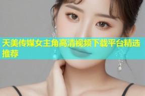 天美传媒女主角高清视频下载平台精选推荐