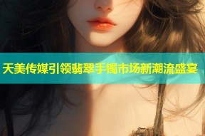 天美传媒引领翡翠手镯市场新潮流盛宴