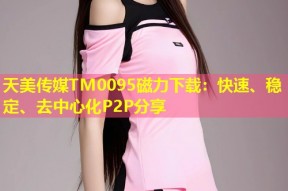 天美传媒TM0095磁力下载：快速、稳定、去中心化P2P分享