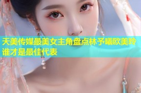天美传媒最美女主角盘点林予曦欧美玲谁才是最佳代表