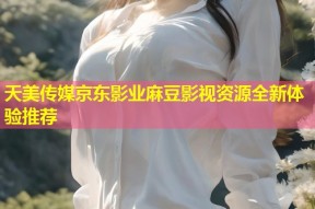 天美传媒京东影业麻豆影视资源全新体验推荐