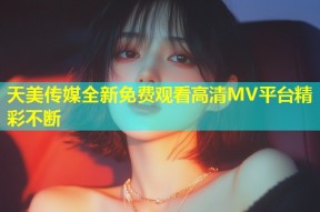 天美传媒全新免费观看高清MV平台精彩不断