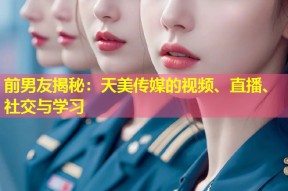 前男友揭秘：天美传媒的视频、直播、社交与学习