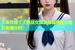 天美传媒寸止挑战女演员身份揭秘与精彩表现分析