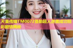 天美传媒TM0072备胎超人逆袭成功精彩剧情揭秘