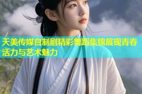 天美传媒自制剧精彩舞蹈集锦展现青春活力与艺术魅力