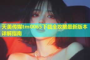 天美传媒tm0065下载全攻略最新版本详解指南