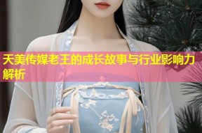 天美传媒老王的成长故事与行业影响力解析