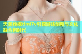 天美传媒timi7v引领游戏创新与文化融合新时代