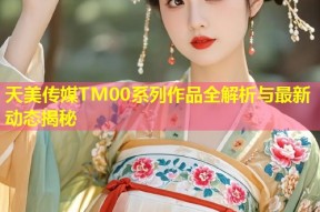 天美传媒TM00系列作品全解析与最新动态揭秘