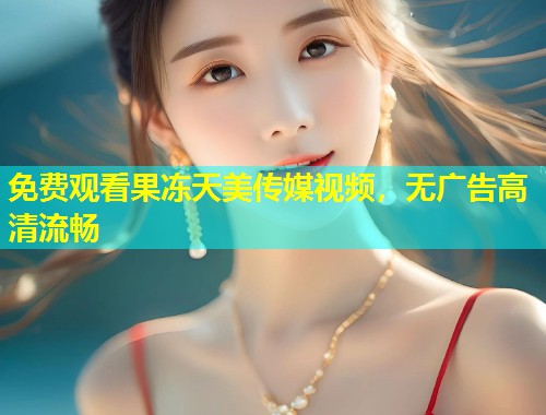 免费观看果冻天美传媒视频，无广告高清流畅  第1张