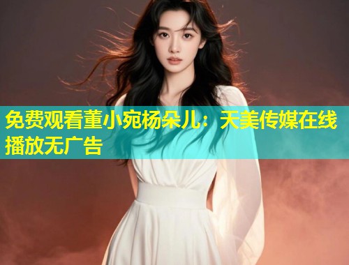 免费观看董小宛杨朵儿：天美传媒在线播放无广告  第2张