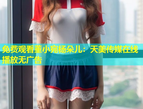 免费观看董小宛杨朵儿：天美传媒在线播放无广告  第1张