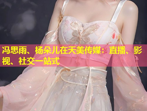 冯思雨、杨朵儿在天美传媒：直播、影视、社交一站式  第1张