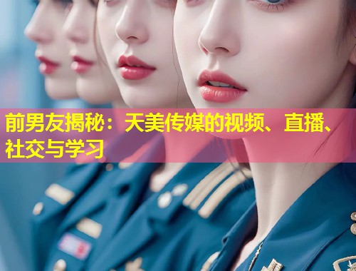 前男友揭秘：天美传媒的视频、直播、社交与学习  第1张