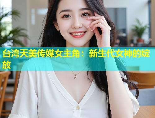 台湾天美传媒女主角:新生代女神的绽放 第1张 台湾天美传媒女主角:新生代女神的绽放 第1张