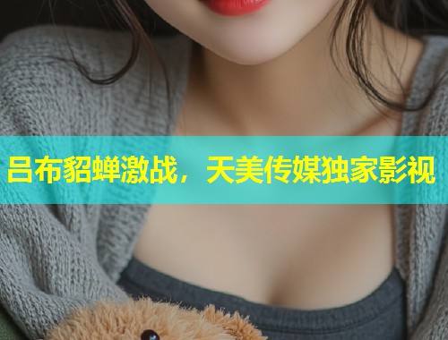 吕布貂蝉激战,天美传媒独家影视 第1张 吕布貂蝉激战,天美传媒独家影视 第1张