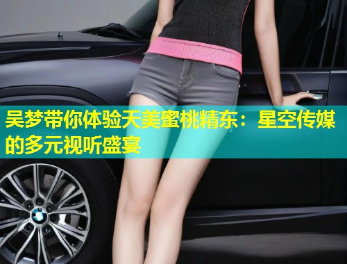 吴梦带你体验天美蜜桃精东：星空传媒的多元视听盛宴  第1张
