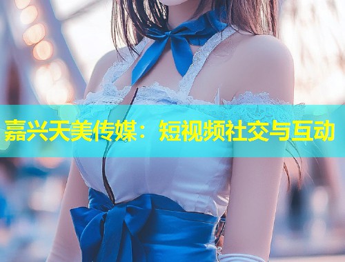 嘉兴天美传媒:短视频社交与互动 第1张 嘉兴天美传媒:短视频社交与互动 第1张