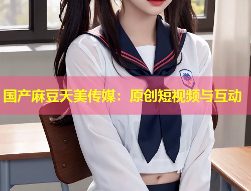 国产麻豆天美传媒：原创短视频与互动  第1张