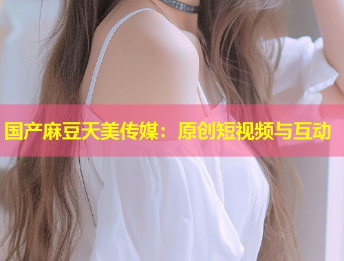 国产麻豆天美传媒：原创短视频与互动  第2张