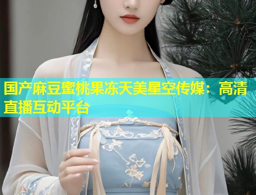 国产麻豆蜜桃果冻天美星空传媒：高清直播互动平台  第1张