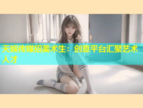 天娱传媒招美术生：创意平台汇聚艺术人才  第2张